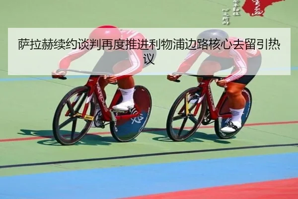 萨拉赫续约谈判再度推进利物浦边路核心去留引热议