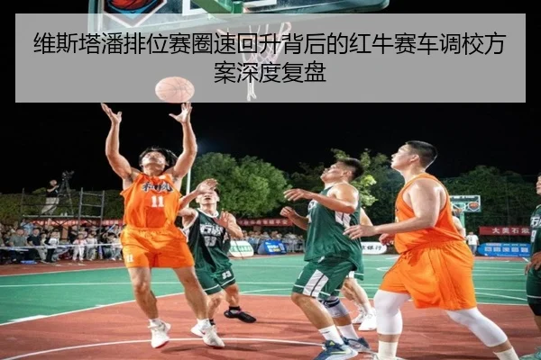 维斯塔潘排位赛圈速回升背后的红牛赛车调校方案深度复盘