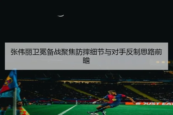 张伟丽卫冕备战聚焦防摔细节与对手反制思路前瞻