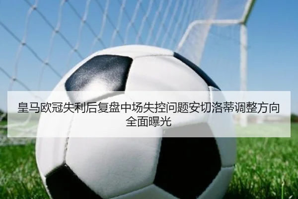 皇马欧冠失利后复盘中场失控问题安切洛蒂调整方向全面曝光