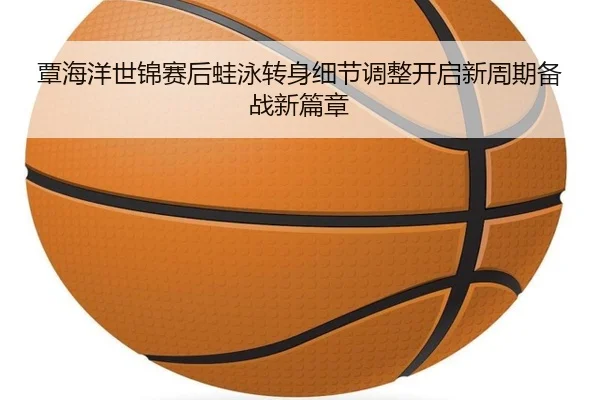 覃海洋世锦赛后蛙泳转身细节调整开启新周期备战新篇章
