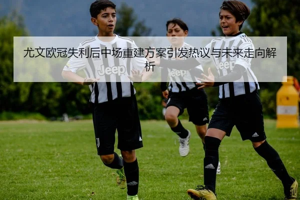 尤文欧冠失利后中场重建方案引发热议与未来走向解析